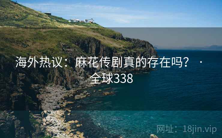 海外热议：麻花传剧真的存在吗？ · 全球338