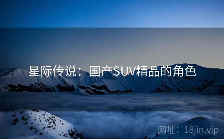 星际传说:国产SUV精品的角色 星际传说:国产SUV精品的角色