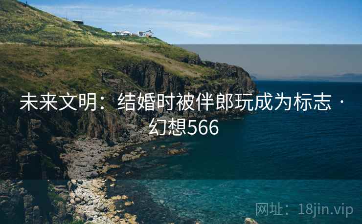 未来文明：结婚时被伴郎玩成为标志 · 幻想566