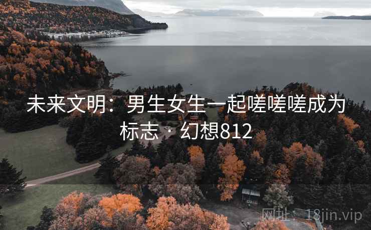 未来文明：男生女生一起嗟嗟嗟成为标志 · 幻想812